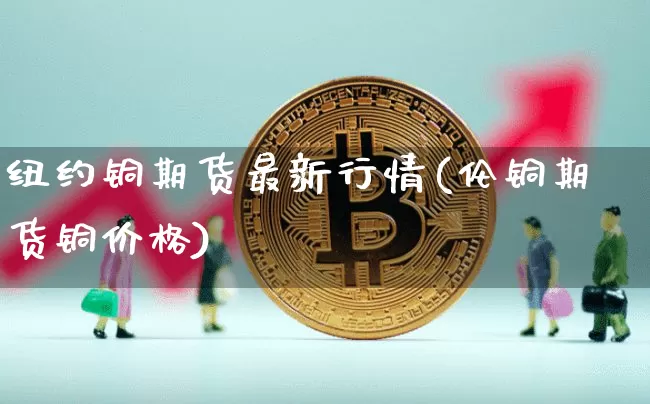 纽约铜期货最新行情(伦铜期货铜价格)_https://www.dbjyqcj.com_上期所_第1张
