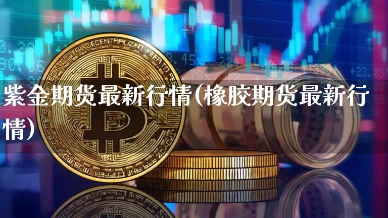 紫金期货最新行情(橡胶期货最新行情)_https://www.dbjyqcj.com_上期能源_第1张