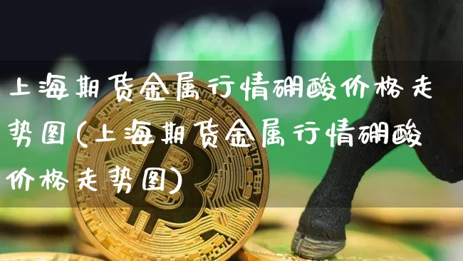 上海期货金属行情硼酸价格走势图(上海期货金属行情硼酸价格走势图)_https://www.dbjyqcj.com_上期能源_第1张