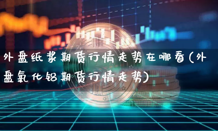 外盘纸浆期货行情走势在哪看(外盘氧化铝期货行情走势)_https://www.dbjyqcj.com_上期能源_第1张