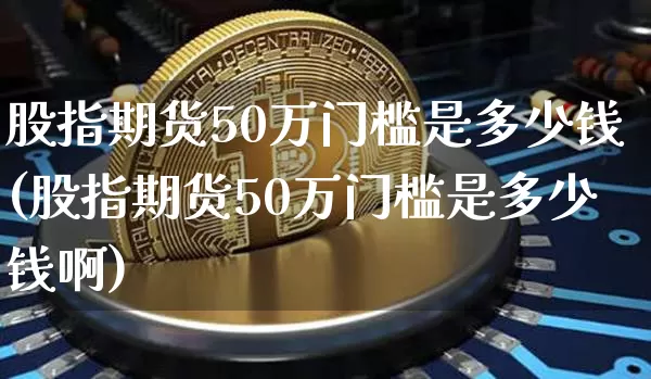 股指期货50万门槛是多少钱(股指期货50万门槛是多少钱啊)_https://www.dbjyqcj.com_上期能源_第1张