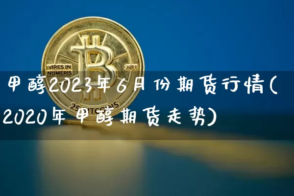 甲醇2023年6月份期货行情(2020年甲醇期货走势)_https://www.dbjyqcj.com_中金所_第1张