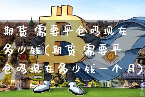 期货 需要平仓吗现在多少钱(期货 需要平仓吗现在多少钱一个月)_https://www.dbjyqcj.com_上期能源_第1张