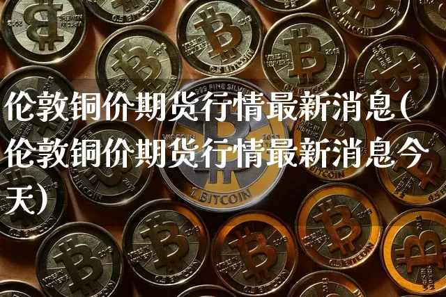 伦敦铜价期货行情最新消息(伦敦铜价期货行情最新消息今天)_https://www.dbjyqcj.com_中金所_第1张