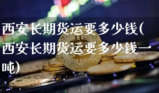 西安长期货运要多少钱(西安长期货运要多少钱一吨)_https://www.dbjyqcj.com_中金所_第1张
