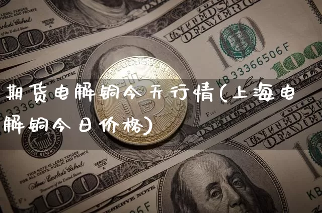 期货电解铜今天行情(上海电解铜今日价格)_https://www.dbjyqcj.com_广期所_第1张
