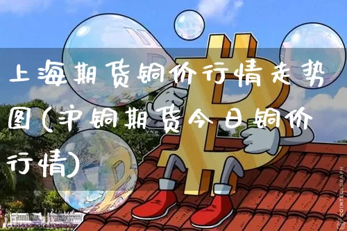 上海期货铜价行情走势图(沪铜期货今日铜价行情)_https://www.dbjyqcj.com_广期所_第1张