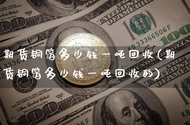 期货铜箔多少钱一吨回收(期货铜箔多少钱一吨回收的)_https://www.dbjyqcj.com_上期所_第1张