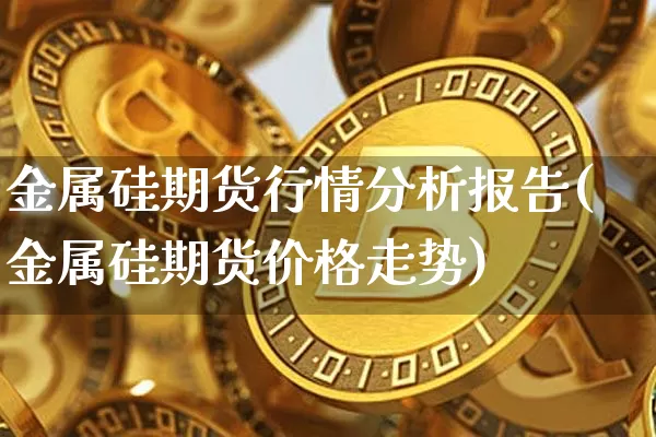 金属硅期货行情分析报告(金属硅期货价格走势)_https://www.dbjyqcj.com_大商所_第1张