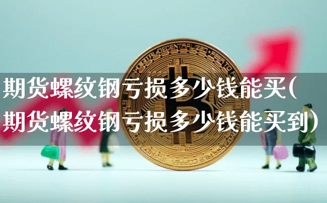 期货螺纹钢亏损多少钱能买(期货螺纹钢亏损多少钱能买到)_https://www.dbjyqcj.com_广期所_第1张