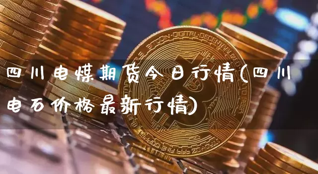 四川电煤期货今日行情(四川电石价格最新行情)_https://www.dbjyqcj.com_上期所_第1张
