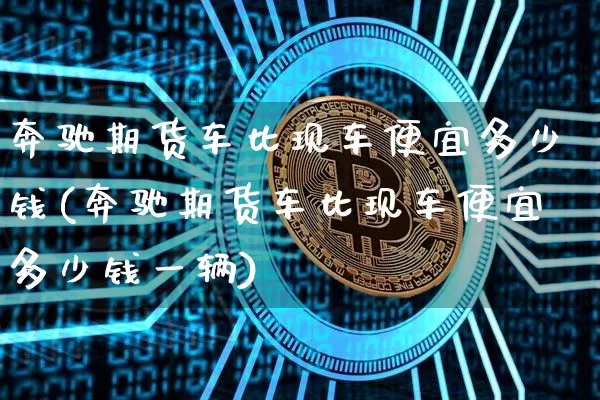 奔驰期货车比现车便宜多少钱(奔驰期货车比现车便宜多少钱一辆)_https://www.dbjyqcj.com_上期能源_第1张