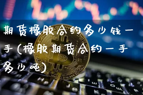 期货橡胶合约多少钱一手(橡胶期货合约一手多少吨)_https://www.dbjyqcj.com_大商所_第1张