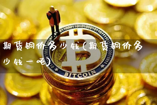 期货铜价多少钱(期货铜价多少钱一吨)_https://www.dbjyqcj.com_广期所_第1张